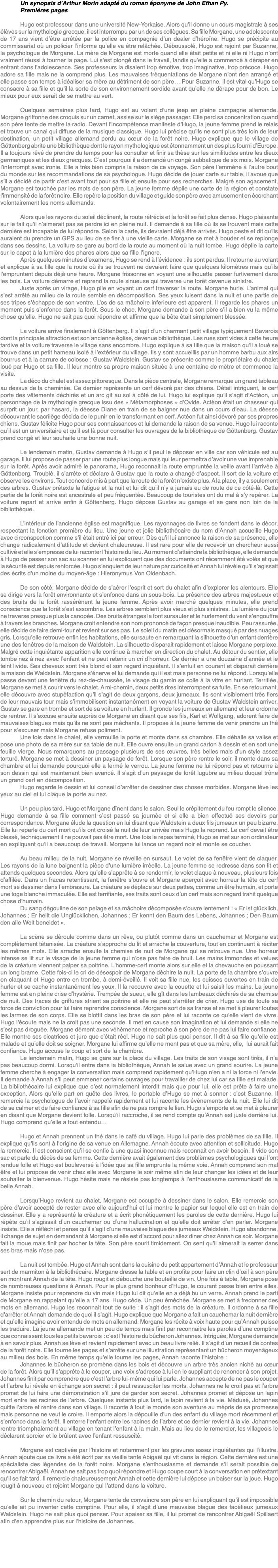 Un synopsis d’Arthur Morin adapté du roman éponyme de John Ethan Py. Premières pages Hugo est professeur dans une université New-Yorkaise. Alors qu’il donne un cours magistrale à ses élèves sur la mythologie grecque, il est interrompu par un de ses collègues. Sa fille Morgane, une adolescente de 17 ans vient d’être arrêtée par la police en compagnie d’un dealer d’héroïne. Hugo se précipite au commissariat où un policier l’informe qu’elle va être relâchée. Déboussolé, Hugo est rejoint par Suzanne, la psychologue de Morgane. La mère de Morgane est morte quand elle était petite et ni elle ni Hugo n’ont vraiment réussi à tourner la page. Lui s’est plongé dans le travail, tandis qu’elle a commencé à déraper en entrant dans l’adolescence. Ses professeurs la disaient trop émotive, trop imaginative, trop précoce. Hugo adore sa fille mais ne la comprend plus. Les mauvaises fréquentations de Morgane n’ont rien arrangé et elle passe son temps à idéaliser sa mère au détriment de son père… Pour Suzanne, il est vital qu’Hugo se consacre à sa fille et qu’il la sorte de son environnement sordide avant qu’elle ne dérape pour de bon. Le mieux pour eux serait de se mettre au vert. Quelques semaines plus tard, Hugo est au volant d’une jeep en pleine campagne allemande. Morgane griffonne des croquis sur un carnet, assise sur le siège passager. Elle perd sa concentration quand son père tente de mettre la radio. Devant l’incompétence manifeste d’Hugo, la jeune femme prend le relais et trouve un canal qui diffuse de la musique classique. Hugo lui précise qu’ils ne sont plus très loin de leur destination, un petit village allemand perdu au cœur de la forêt noire. Hugo explique que le village de Göttenberg abrite une bibliothèque dont le rayon mythologique est étonnamment un des plus fourni d’Europe. Il a toujours rêvé de prendre du temps pour les consulter et finir sa thèse sur les similitudes entre les dieux germaniques et les dieux grecques. C’est pourquoi il a demandé un congé sabbatique de six mois. Morgane l’interrompt avec ironie. Elle a très bien compris la raison de ce voyage. Son père l’emmène à l’autre bout du monde sur les recommandations de sa psychologue. Hugo décide de jouer carte sur table, il avoue que s’il a décidé de partir c’est avant tout pour sa fille et ensuite pour ses recherches. Malgré son agacement, Morgane est touchée par les mots de son père. La jeune femme déplie une carte de la région et constate l’immensité de la forêt noire. Elle repère la position du village et guide son père avec amusement en écorchant volontairement les noms allemands. Alors que les rayons du soleil déclinent, la route rétrécis et la forêt se fait plus dense. Hugo plaisante sur le fait qu’il n’aimerait pas se perdre ici en pleine nuit. Il demande à sa fille où ils se trouvent mais cette dernière est incapable de lui répondre. Selon la carte, ils devraient déjà être arrivés. Hugo peste et dit qu’ils auraient du prendre un GPS au lieu de se fier à une vieille carte. Morgane se met à bouder et se replonge dans ses dessins. La voiture se gare au bord de la route au moment où la nuit tombe. Hugo déplie la carte sur le capot à la lumière des phares alors que sa fille l’ignore. Après quelques minutes d’examens, Hugo se rend à l’évidence : ils sont perdus. Il retourne au volant et explique à sa fille que la route où ils se trouvent ne devaient faire que quelques kilomètres mais qu’ils l’empruntent depuis déjà une heure. Morgane frissonne en voyant une silhouette passer furtivement dans les bois. La voiture démarre et reprend la route sinueuse qui traverse une forêt devenue sinistre. Juste après un virage, Hugo pile en voyant un cerf traverser la route. Morgane hurle. L’animal qui s’est arrêté au milieu de la route semble en décomposition. Ses yeux luisent dans la nuit et une partie de ses tripes s’échappe de son ventre. L’os de sa mâchoire inferieure est apparent. Il regarde les phares un moment puis s’enfonce dans la forêt. Sous le choc, Morgane demande à son père s’il a bien vu la même chose qu’elle. Hugo ne sait pas quoi répondre et affirme que la bête était simplement blessée. La voiture arrive finalement à Göttenberg. Il s’agit d’un charmant petit village typiquement Bavarois dont la principale attraction est son ancienne église, devenue bibliothèque. Les rues sont vides à cette heure tardive et la voiture traverse le village sans encombre. Hugo explique à sa fille que la maison qu’il a loué se trouve dans un petit hameau isolé à l’extérieur du village. Ils y sont accueillis par un homme barbu aux airs bourrus et à la carrure de colosse : Gustav Waldstein. Gustav se présente comme le propriétaire du chalet loué par Hugo et sa fille. Il leur montre sa propre maison située à une centaine de mètre et commence la visite. La déco du chalet est assez pittoresque. Dans la pièce centrale, Morgane remarque un grand tableau au dessus de la cheminée. Ce dernier représente un cerf dévoré par des chiens. Détail intriguant, le cerf porte des vêtements déchirés et un arc git au sol à côté de lui. Hugo lui explique qu’il s’agit d’Actéon, un personnage de la mythologie grecque issu des « Métamorphoses » d’Ovide. Actéon était un chasseur qui surprit un jour, par hasard, la déesse Diane en train de se baigner nue dans un cours d’eau. La déesse découvrant le sacrilège décida de le punir en le transformant en cerf. Actéon fut ainsi dévoré par ses propres chiens. Gustav félicite Hugo pour ses connaissances et lui demande la raison de sa venue. Hugo lui raconte qu’il est un universitaire et qu’il est là pour consulter les ouvrages de la bibliothèque de Göttenberg. Gustav prend congé et leur souhaite une bonne nuit. Le lendemain matin, Gustav demande à Hugo s’il peut le déposer en ville car son véhicule est au garage. Il lui propose de passer par une route plus longue mais qui leur permettra d’avoir une vue imprenable sur la forêt. Après avoir admiré le panorama, Hugo reconnait la route empruntée la veille avant l’arrivée à Göttenberg. Troublé, il s’arrête et déclare à Gustav que la route a changé d’aspect. Il sort de la voiture et observe les environs. Tout concorde mis à part que la route de la forêt n’existe plus. A la place, il y a seulement des arbres. Gustav prétexte la fatigue et la nuit et lui dit qu’il n’y a jamais eu de route de ce côté-là. Cette partie de la forêt noire est ancestrale et peu fréquentée. Beaucoup de touristes ont du mal à s’y repérer. La voiture repart et arrive enfin à Göttenberg. Hugo dépose Gustav au garage et se gare non loin de la bibliothèque. L’intérieur de l’ancienne église est magnifique. Les rayonnages de livres se fondent dans le décor, respectant la fonction première du lieu. Une jeune et jolie bibliothécaire du nom d’Annah accueille Hugo avec circonspection comme s’il était entré ici par erreur. Dès qu’il lui annonce la raison de sa présence, elle change radicalement d’attitude et devient chaleureuse. Il est rare pour elle de recevoir un chercheur aussi cultivé et elle s’empresse de lui raconter l’histoire du lieu. Au moment d’atteindre la bibliothèque, elle demande à Hugo de passer son sac au scanner en lui expliquant que des documents ont récemment été volés et que la sécurité est depuis renforcée. Hugo s’enquiert de leur nature par curiosité et Annah lui révèle qu’il s’agissait des écrits d’un moine du moyen-âge : Hieronymus Von Oldenbach. De son côté, Morgane décide de s’aérer l’esprit et sort du chalet afin d’explorer les alentours. Elle se dirige vers la forêt environnante et s’enfonce dans un sous-bois. La présence des arbres majestueux et des bruits de la forêt rassérènent la jeune femme. Après avoir marché quelques minutes, elle prend conscience que la forêt s’est assombrie. Les arbres semblent plus vieux et plus sinistres. La lumière du jour ne traverse presque plus la canopée. Des bruits étranges la font sursauter et le hurlement du vent s’engouffre à travers les branches. Morgane croit entendre son nom prononcé de façon presque inaudible. Peu rassurée, elle décide de faire demi-tour et revient sur ses pas. Le soleil du matin est désormais masqué par des nuages gris. Lorsqu’elle retrouve enfin les habitations, elle sursaute en remarquant la silhouette d’un enfant derrière une des fenêtres de la maison de Waldstein. La silhouette disparait rapidement et laisse Morgane perplexe. Malgré cette inquiétante apparition elle continue à marcher en direction du chalet. Au détour du sentier, elle tombe nez à nez avec l’enfant et ne peut retenir un cri d’horreur. Ce dernier a une douzaine d’année et le teint livide. Ses cheveux sont très blond et son regard inquiétant. Il s’enfuit en courant et disparait derrière la maison de Waldstein. Morgane s’énerve et lui demande qui il est mais personne ne lui répond. Lorsqu’elle passe devant une fenêtre du rez-de-chaussée, le visage du gamin se colle à la vitre en hurlant. Terrifiée, Morgane se met à courir vers le chalet. A mi-chemin, deux petits rires interrompent sa fuite. En se retournant, elle découvre avec stupéfaction qu’il s’agit de deux garçons, deux jumeaux. Ils sont visiblement très fiers de leur mauvais tour mais s’immobilisent instantanément en voyant la voiture de Gustav Waldstein arriver. Gustav se gare en trombe et sort de sa voiture en hurlant. Il gronde les jumeaux en allemand et leur ordonne de rentrer. Il s’excuse ensuite auprès de Morgane en disant que ses fils, Karl et Wolfgang, adorent faire de mauvaises blagues mais qu’ils ne sont pas méchants. Il propose à la jeune femme de venir prendre un thé pour s’excuser mais Morgane refuse poliment. Une fois dans le chalet, elle verrouille la porte et monte dans sa chambre. Elle déballe sa valise et pose une photo de sa mère sur sa table de nuit. Elle ouvre ensuite un grand carton à dessin et en sort une feuille vierge. Nous remarquons au passage plusieurs de ses œuvres, très belles mais d’un style assez torturé. Morgane se met à dessiner un paysage de forêt. Lorsque son père rentre le soir, il monte dans sa chambre et lui demande pourquoi elle a fermé le verrou. La jeune femme ne lui répond pas et retourne à son dessin qui est maintenant bien avancé. Il s’agit d’un paysage de forêt lugubre au milieu duquel trône un grand cerf en décomposition. Hugo regarde le dessin et lui conseil d’arrêter de dessiner des choses morbides. Morgane lève les yeux au ciel et lui claque la porte au nez. Un peu plus tard, Hugo et Morgane dînent dans le salon. Seul le crépitement du feu rompt le silence. Hugo demande à sa fille comment s’est passé sa journée et si elle a bien effectué ses devoirs par correspondance. Morgane élude la question en lui disant que Waldstein a deux fils jumeaux un peu bizarre. Elle lui reparle du cerf mort qu’ils ont croisé la nuit de leur arrivée mais Hugo la reprend. Le cerf devait être blessé, techniquement il ne pouvait pas être mort. Une fois le repas terminé, Hugo se met sur son ordinateur en expliquant qu’il a beaucoup de travail. Morgane lui lance un regard noir et monte se coucher. Au beau milieu de la nuit, Morgane se réveille en sursaut. Le volet de sa fenêtre vient de claquer. Les rayons de la lune baignent la pièce d’une lumière irréelle. La jeune femme se redresse dans son lit et attends quelques secondes. Alors qu’elle s’apprête à se rendormir, le volet claque à nouveau, plusieurs fois d’affilée. Dans un fracas retentissant, la fenêtre s’ouvre et Morgane aperçoit avec horreur la tête du cerf mort se dessiner dans l’embrasure. La créature se déplace sur deux pattes, comme un être humain, et porte une toge blanche immaculée. Elle est terrifiante, ses traits sont ceux d’un cerf mais son regard trahit quelque chose d’humain. Du sang dégouline de son pelage et sa mâchoire décomposée s’ouvre lentement : « Er ist glücklich, Johannes ; Er heilt die Unglücklichen, Johannes ; Er kennt den Baum des Lebens, Johannes ; Den Baum den alle Welt beneidet ». La scène se déroule comme dans un rêve, ou plutôt comme dans un cauchemar et Morgane est complètement tétanisée. La créature s’approche du lit et arrache la couverture, tout en continuant à réciter les mêmes mots. Elle arrache ensuite la chemise de nuit de Morgane qui se retrouve nue. Une horreur intense se lit sur le visage de la jeune femme qui n’ose pas faire de bruit. Les mains immondes et velues de la créature viennent palper sa poitrine. L’homme-cerf monte alors sur elle et la chevauche en poussant un long brame. Cette fois-ci le cri de désespoir de Morgane déchire la nuit. La porte de la chambre s’ouvre en claquant et Hugo entre en trombe, à demi-éveillé. Il voit sa fille nue, les cuisses ouvertes en train de hurler et se cache instantanément les yeux. Il la recouvre avec la couette et lui saisit les mains. La jeune femme est en pleine crise d’hystérie. Trempée de sueur, elle gît dans les lambeaux déchirés de sa chemise de nuit. Des traces de griffures strient sa poitrine et elle ne peut s’arrêter de crier. Hugo use de toute sa force de conviction pour lui faire reprendre conscience. Morgane sort de sa transe et se met à pleurer toutes les larmes de son corps. Elle se blottit dans les bras de son père et lui raconte ce qu’elle vient de vivre. Hugo l’écoute mais ne la croit pas une seconde. Il met en cause son imagination et lui demande si elle ne s’est pas droguée. Morgane dément avec véhémence et reproche à son père de ne pas lui faire confiance. Elle montre ses cicatrices et jure que c’était réel. Hugo ne sait plus quoi penser. Il dit à sa fille qu’elle est malade et qu’elle doit se soigner. Morgane lui affirme qu’elle ne ment pas et que sa mère, elle, lui aurait fait confiance. Hugo accuse le coup et sort de la chambre. Le lendemain matin, Hugo se gare sur la place du village. Les traits de son visage sont tirés, il n’a pas beaucoup dormi. Lorsqu’il entre dans la bibliothèque, Annah le salue avec un grand sourire. La jeune femme cherche à engager la conversation mais comprend rapidement qu’Hugo n’en a ni la force ni l’envie. Il demande à Annah s’il peut emmener certains ouvrages pour travailler de chez lui car sa fille est malade. La bibliothécaire lui explique que c’est normalement interdit mais que pour lui, elle est prête à faire une exception. Alors qu’elle part en quête des livres, le portable d’Hugo se met à sonner : c’est Suzanne. Il remercie la psychologue de l’avoir rappelé rapidement et lui raconte les évènements de la nuit. Elle lui dit de se calmer et de faire confiance à sa fille afin de ne pas rompre le lien. Hugo s’emporte et se met à pleurer en disant que Morgane devient folle. Lorsqu’il raccroche, il se rend compte qu’Annah est juste derrière lui. Hugo comprend qu’elle a tout entendu… Hugo et Annah prennent un thé dans le café du village. Hugo lui parle des problèmes de sa fille. Il explique qu’ils sont à l’origine de sa venue en Allemagne. Annah écoute avec attention et sollicitude. Hugo la remercie. Il est conscient qu’il se confie à une quasi inconnue mais reconnait en avoir besoin. Il vide son sac et parle du décès de sa femme. Cette dernière avait également des problèmes psychologiques qui l’ont rendue folle et Hugo est bouleversé à l’idée que sa fille emprunte la même voie. Annah comprend son mal être et lui propose de venir chez elle avec Morgane le soir même afin de leur changer les idées et de leur souhaiter la bienvenue. Hugo hésite mais ne résiste pas longtemps à l’enthousiasme communicatif de la belle Annah. Lorsqu’Hugo revient au chalet, Morgane est occupée à dessiner dans le salon. Elle remercie son père d’avoir accepté de rester avec elle aujourd’hui et lui montre le papier sur lequel elle est en train de dessiner. Elle y a représenté la créature et a écrit phonétiquement les paroles de cette dernière. Hugo lui répète qu’il s’agissait d’un cauchemar ou d’une hallucination et qu’elle doit arrêter d’en parler. Morgane insiste. Elle a réfléchi et pense qu’il s’agit d’une mauvaise blague des jumeaux Waldstein. Hugo abandonne, il change de sujet en demandant à Morgane si elle est d’accord pour allez diner chez Annah ce soir. Morgane fait la moue mais finit par hocher la tête. Son père sourit timidement. On sent qu’il aimerait la serrer dans ses bras mais n’ose pas. La nuit est tombée. Hugo et Annah sont dans la cuisine du petit appartement d’Annah et le professeur sert de marmiton à la bibliothécaire. Morgane dresse la table et en profite pour faire un clin d’œil à son père en montrant Annah de la tête. Hugo rougit et débouche une bouteille de vin. Une fois à table, Morgane pose de nombreuses questions à Annah. Pour le plus grand bonheur d’Hugo, le courant passe bien entre elles. Morgane insiste pour reprendre du vin mais Hugo lui dit qu’elle en a déjà bu un verre. Annah prend le parti de Morgane en rappelant qu’elle a 17 ans. Hugo cède. Un peu éméchée, Morgane se met à fredonner des mots en allemand. Hugo les reconnait tout de suite : il s’agit des mots de la créature. Il ordonne à sa fille d’arrêter et Annah demande de quoi il s’agit. Hugo explique que Morgane a fait un cauchemar la nuit dernière et qu’elle imagine avoir entendu de mots en allemand. Morgane les récite à voix haute pour qu’Annah puisse les traduire. La jeune allemande met un peu de temps mais finit par reconnaitre les paroles d’une comptine que connaissent tous les petits bavarois : c’est l’histoire du bûcheron Johannes. Intriguée, Morgane demande à en savoir plus. Annah se lève et revient rapidement avec un beau livre relié. Il s’agit d’un recueil de contes de la forêt noire. Elle tourne les pages et s’arrête sur une illustration représentant un bûcheron moyenâgeux au milieu des bois. En même temps qu’elle tourne les pages, Annah raconte l’histoire : Johannes le bûcheron se promène dans les bois et découvre un arbre très ancien niché au cœur de la forêt. Alors qu’il s’apprête à le couper, une voix s’adresse à lui en le suppliant de renoncer à son projet. Johannes finit par comprendre que c’est l’arbre lui-même qui lui parle. Johannes accepte de ne pas le couper et l’arbre lui révèle en échange son secret : il peut ressusciter les morts. Johannes ne le croit pas et l’arbre promet de lui faire une démonstration s’il jure de garder son secret. Johannes promet et dépose un lapin mort entre les racines de l’arbre. Quelques instants plus tard, le lapin revient à la vie. Médusé, Johannes quitte l’arbre et rentre dans son village. Il raconte à tout le monde son aventure au mépris de sa promesse mais personne ne veut le croire. Il emporte alors la dépouille d’un des enfant du village mort récemment et s’enfonce dans la forêt. Il enterre l’enfant entre les racines de l’arbre et ce dernier revient à la vie. Johannes rentre triomphalement au village en tenant l’enfant à la main. Mais au lieu de le remercier, les villageois le déclarent sorcier et le brûlent avec l’enfant ressuscité. Morgane est captivée par l’histoire et notamment par les gravures assez inquiétantes qui l’illustre. Annah ajoute que ce livre a été écrit par sa vieille tante Abigaël qui vit dans la région. Cette dernière est une spécialiste des légendes de la forêt noire. Morgane s’enthousiasme et demande s’il serait possible de rencontrer Abigaël. Annah ne sait pas trop quoi répondre et Hugo coupe court à la conversation en prétextant qu’il se fait tard. Il remercie chaleureusement Annah et cette dernière lui dépose un baiser sur la joue. Hugo rougit à nouveau et rejoint Morgane qui l’attend dans la voiture. Sur le chemin du retour, Morgane tente de convaincre son père en lui expliquant qu’il est impossible qu’elle ait pu inventer cette comptine. Pour elle, il s’agit d’une mauvaise blague des facétieux jumeaux Waldstein. Hugo ne sait plus quoi penser. Pour apaiser sa fille, il lui promet de rencontrer Abigaël Spillaert afin d’en apprendre plus sur l’histoire de Johannes. 